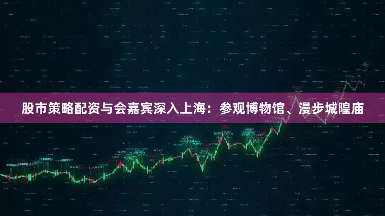 股市策略配资与会嘉宾深入上海：参观博物馆、漫步城隍庙