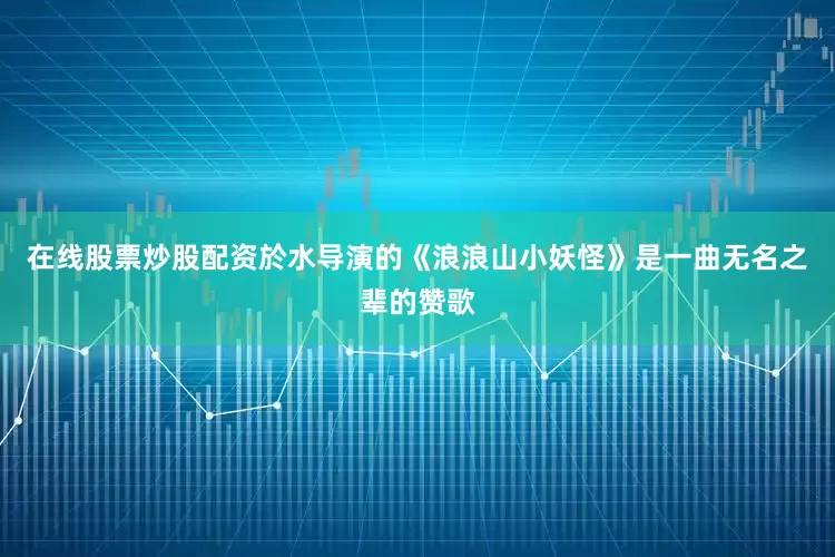在线股票炒股配资於水导演的《浪浪山小妖怪》是一曲无名之辈的赞歌